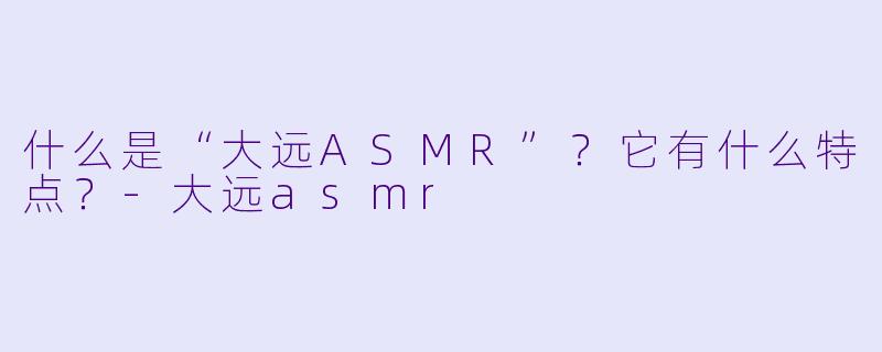 什么是“大远ASMR”？它有什么特点？-大远asmr