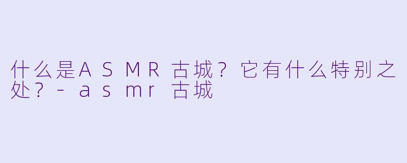 什么是ASMR古城？它有什么特别之处？-asmr古城