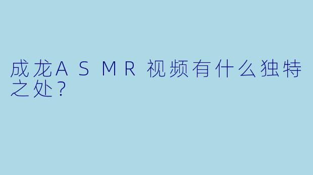 成龙ASMR视频有什么独特之处?