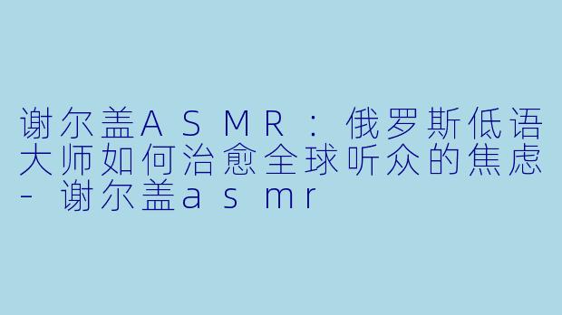 谢尔盖ASMR：俄罗斯低语大师如何治愈全球听众的焦虑-谢尔盖asmr