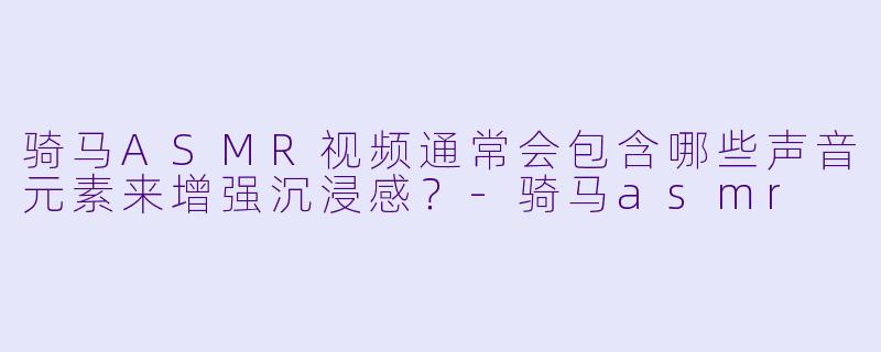 骑马ASMR视频通常会包含哪些声音元素来增强沉浸感？-骑马asmr