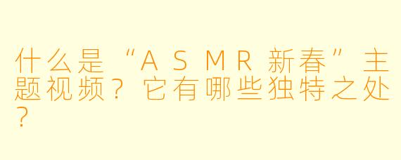 什么是“ASMR新春”主题视频？它有哪些独特之处？