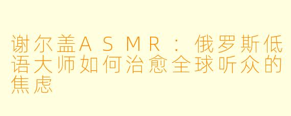 谢尔盖ASMR：俄罗斯低语大师如何治愈全球听众的焦虑