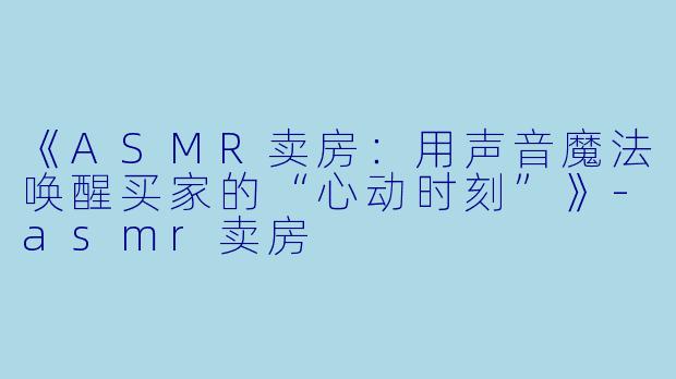 《ASMR卖房：用声音魔法唤醒买家的“心动时刻”》-asmr卖房