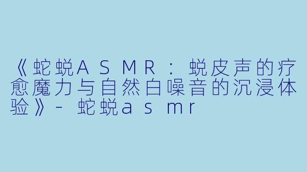 《蛇蜕ASMR：蜕皮声的疗愈魔力与自然白噪音的沉浸体验》-蛇蜕asmr