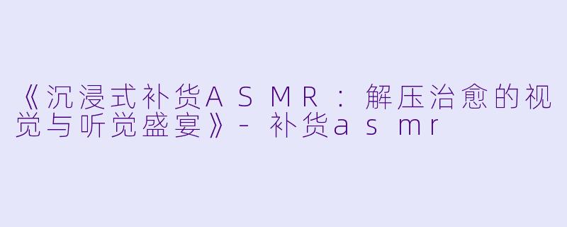 《沉浸式补货ASMR：解压治愈的视觉与听觉盛宴》-补货asmr