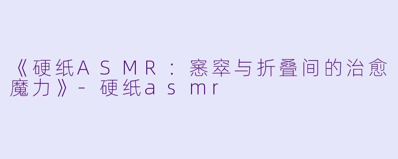 《硬纸ASMR：窸窣与折叠间的治愈魔力》-硬纸asmr