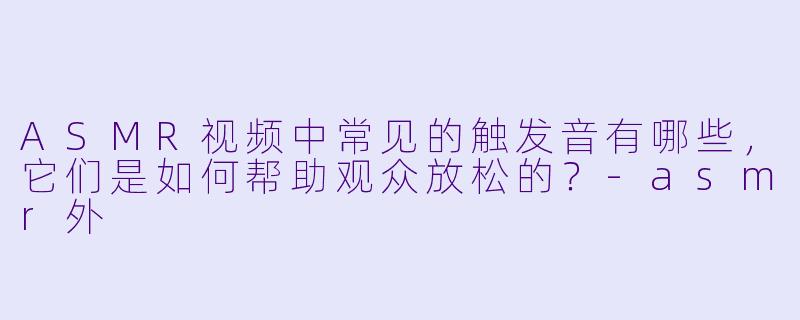 ASMR视频中常见的触发音有哪些,它们是如何帮助观众放松的?