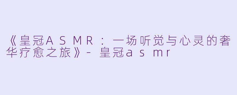 《皇冠ASMR:一场听觉与心灵的奢华疗愈之旅》