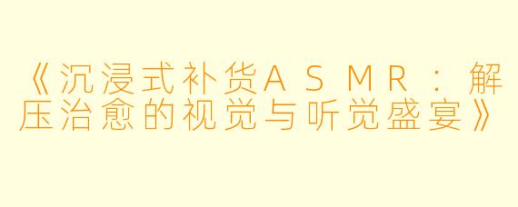 《沉浸式补货ASMR：解压治愈的视觉与听觉盛宴》