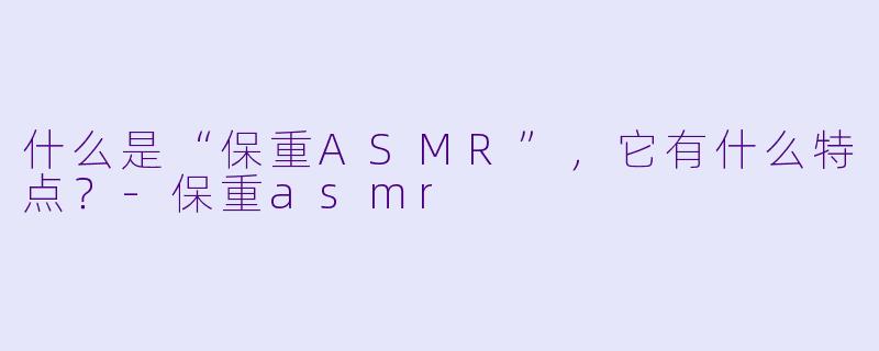 什么是“保重ASMR”，它有什么特点？-保重asmr