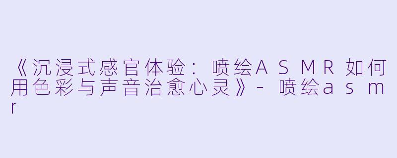 《沉浸式感官体验：喷绘ASMR如何用色彩与声音治愈心灵》-喷绘asmr