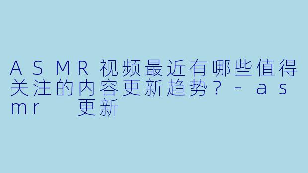 ASMR视频最近有哪些值得关注的内容更新趋势？
