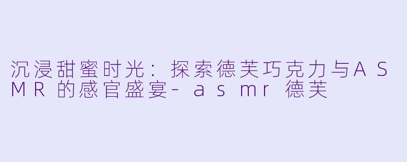 沉浸甜蜜时光：探索德芙巧克力与ASMR的感官盛宴-asmr德芙