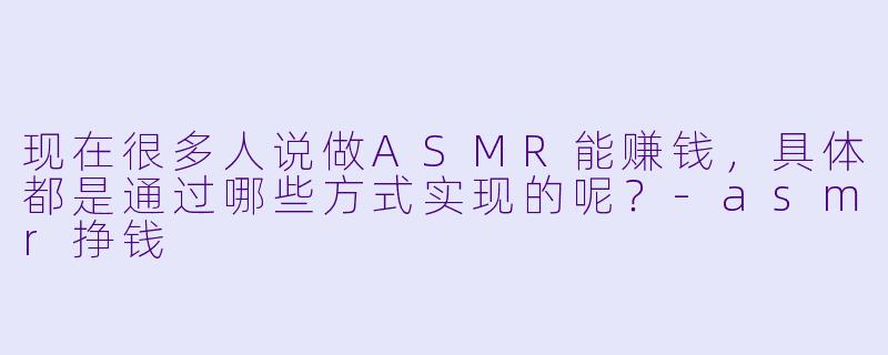 现在很多人说做ASMR能赚钱，具体都是通过哪些方式实现的呢？