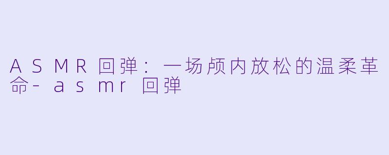 ASMR回弹：一场颅内放松的温柔革命