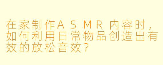在家制作ASMR内容时，如何利用日常物品创造出有效的放松音效？
