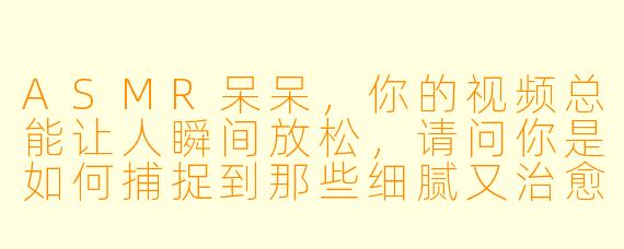 ASMR呆呆，你的视频总能让人瞬间放松，请问你是如何捕捉到那些细腻又治愈的声音的？