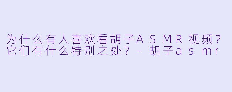 为什么有人喜欢看胡子ASMR视频？它们有什么特别之处？