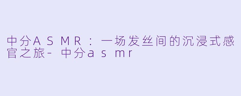 中分ASMR：一场发丝间的沉浸式感官之旅
