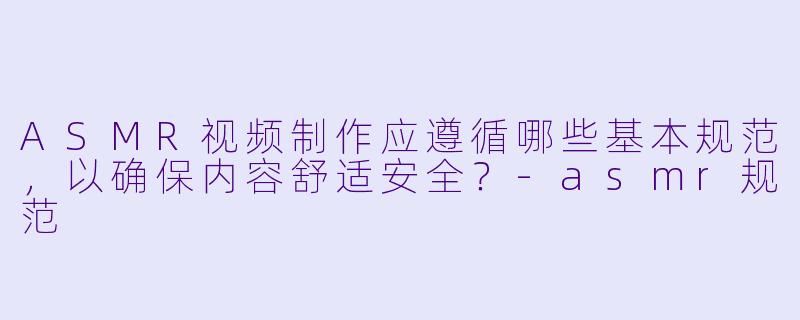ASMR视频制作应遵循哪些基本规范，以确保内容舒适安全？