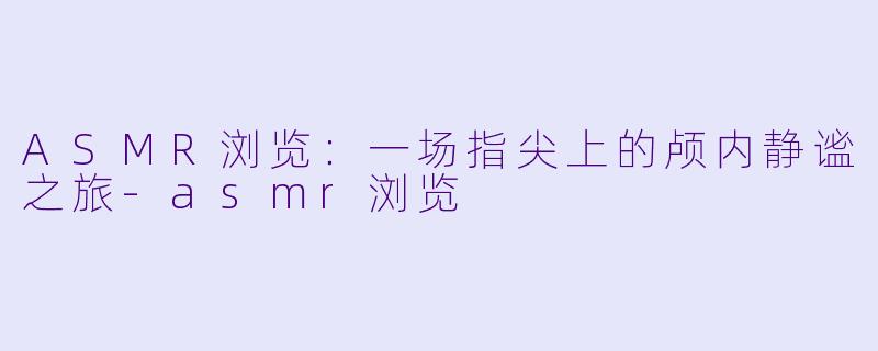 ASMR浏览：一场指尖上的颅内静谧之旅