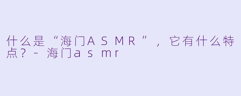 什么是“海门ASMR”，它有什么特点？