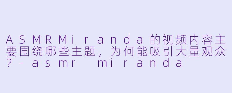 ASMRMiranda的视频内容主要围绕哪些主题，为何能吸引大量观众？