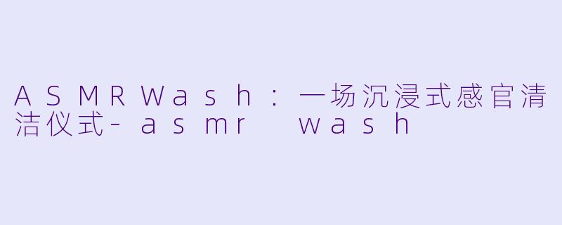 ASMRWash:一场沉浸式感官清洁仪式-asmr wash