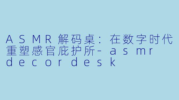 ASMR解码桌：在数字时代重塑感官庇护所-asmr decordesk