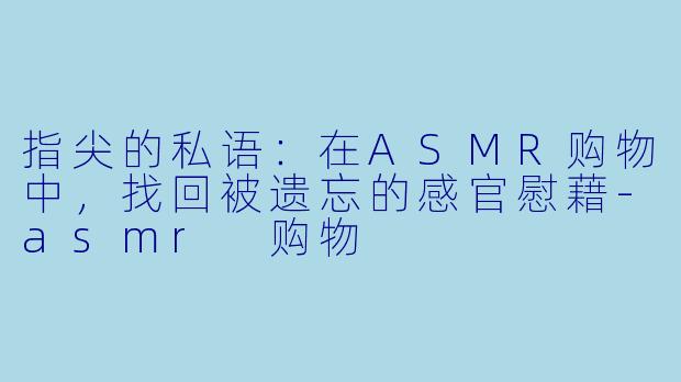 指尖的私语：在ASMR购物中，找回被遗忘的感官慰藉-asmr 购物