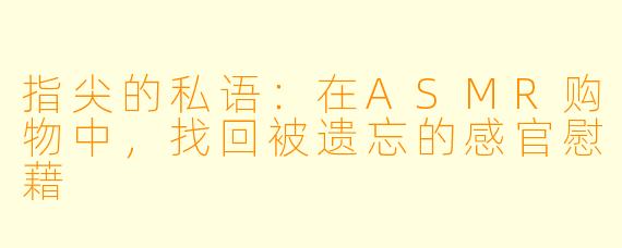 指尖的私语：在ASMR购物中，找回被遗忘的感官慰藉