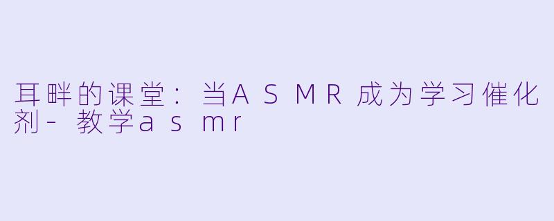 耳畔的课堂:当ASMR成为学习催化剂-教学asmr