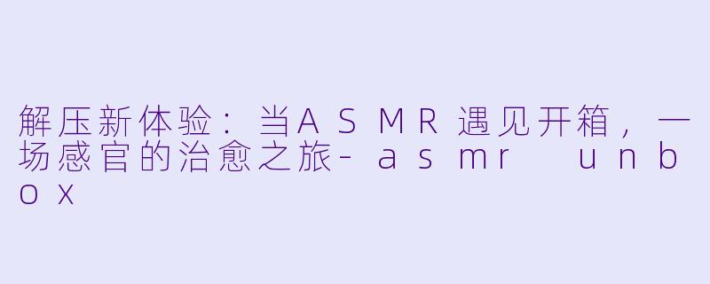 解压新体验:当ASMR遇见开箱,一场感官的治愈之旅-asmr unbox
