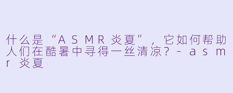什么是“ASMR炎夏”，它如何帮助人们在酷暑中寻得一丝清凉？-asmr炎夏