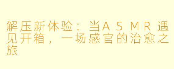 解压新体验:当ASMR遇见开箱,一场感官的治愈之旅