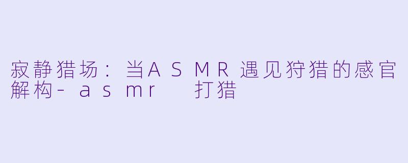 寂静猎场：当ASMR遇见狩猎的感官解构-asmr 打猎