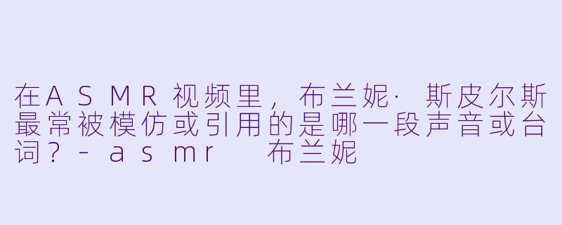在ASMR视频里，布兰妮·斯皮尔斯最常被模仿或引用的是哪一段声音或台词？-asmr 布兰妮