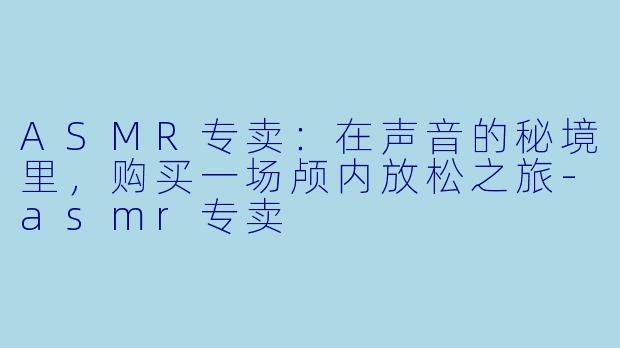 ASMR专卖：在声音的秘境里，购买一场颅内放松之旅-asmr专卖