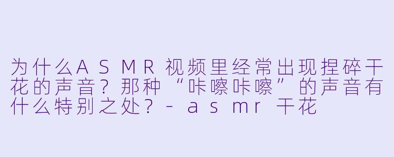 为什么ASMR视频里经常出现捏碎干花的声音？那种“咔嚓咔嚓”的声音有什么特别之处？-asmr干花