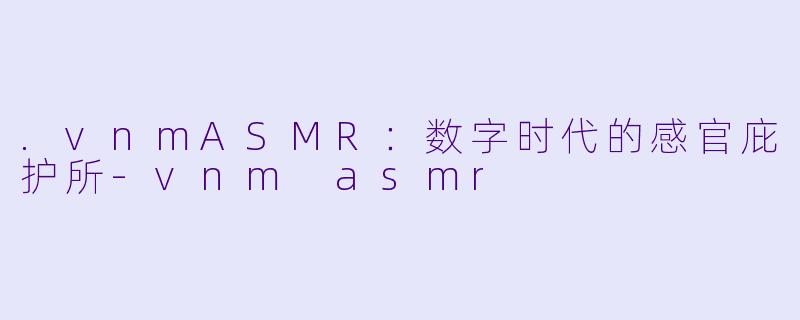 .vnmASMR：数字时代的感官庇护所-vnm asmr