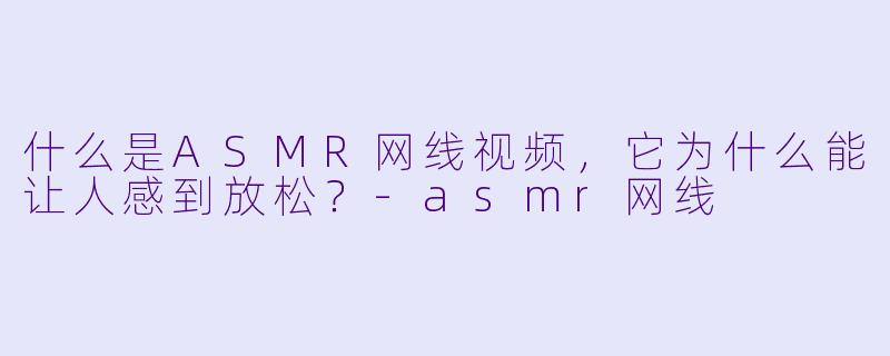什么是ASMR网线视频，它为什么能让人感到放松？-asmr网线