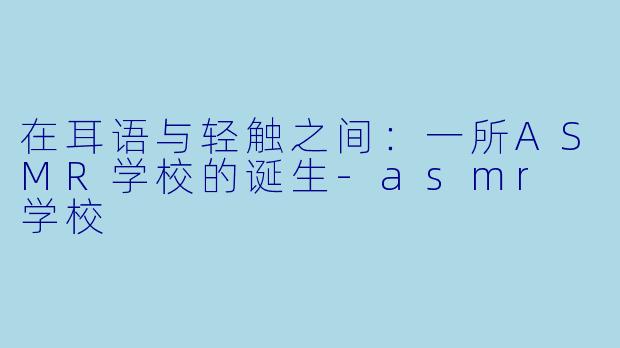 在耳语与轻触之间:一所ASMR学校的诞生-asmr 学校