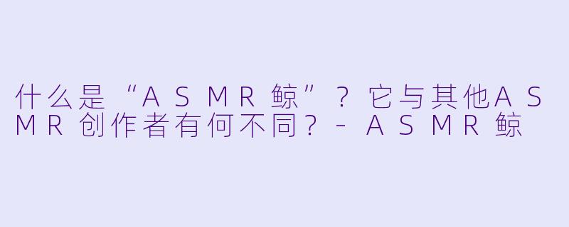 什么是“ASMR鲸”?它与其他ASMR创作者有何不同?-ASMR鲸