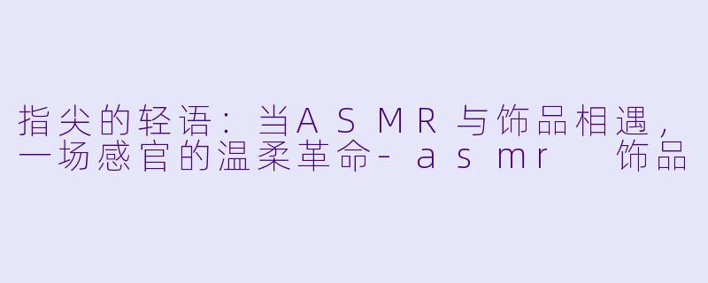 指尖的轻语:当ASMR与饰品相遇,一场感官的温柔革命-asmr 饰品