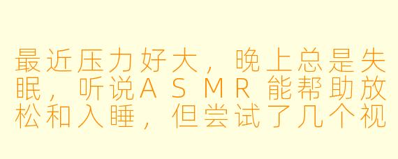 最近压力好大，晚上总是失眠，听说ASMR能帮助放松和入睡，但尝试了几个视频感觉没什么效果。请问如何正确利用ASMR来缓解焦虑和改善睡眠？有没有推荐的类型或使用建议？