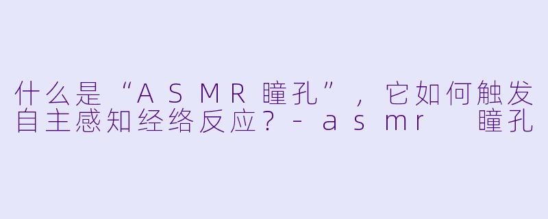 什么是“ASMR瞳孔”，它如何触发自主感知经络反应？