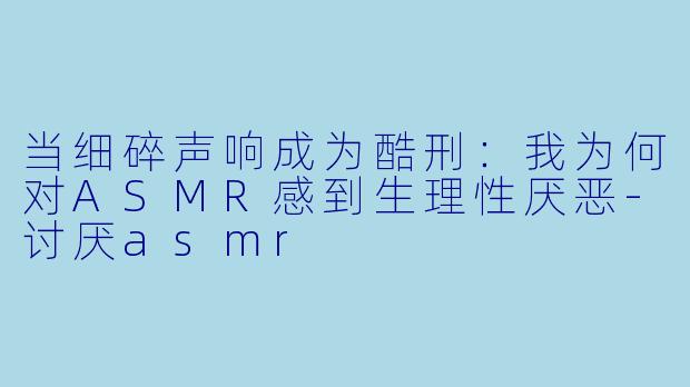 当细碎声响成为酷刑:我为何对ASMR感到生理性厌恶-讨厌asmr