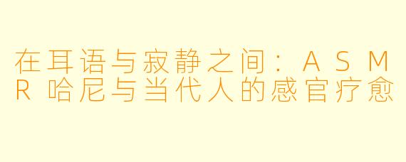 在耳语与寂静之间:ASMR哈尼与当代人的感官疗愈