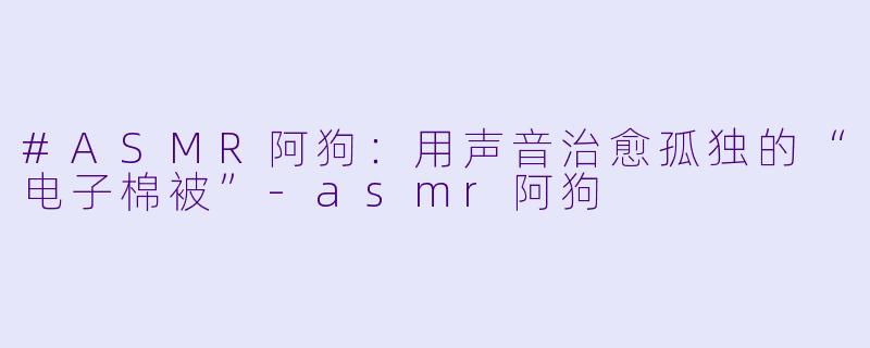 #ASMR阿狗：用声音治愈孤独的“电子棉被”-asmr阿狗